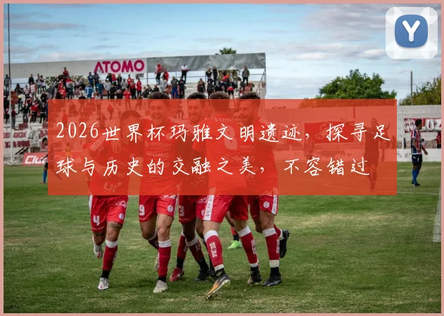 2026世界杯玛雅文明遗迹，探寻足球与历史的交融之美，不容错过