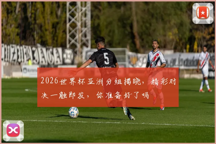 2026世界杯亚洲分组揭晓，精彩对决一触即发，你准备好了吗
