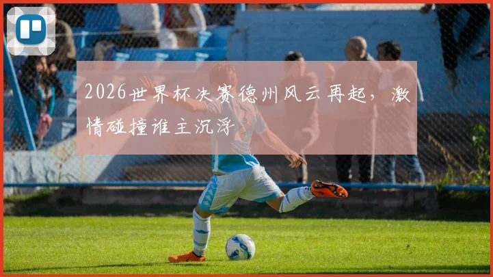 2026世界杯决赛德州风云再起，激情碰撞谁主沉浮